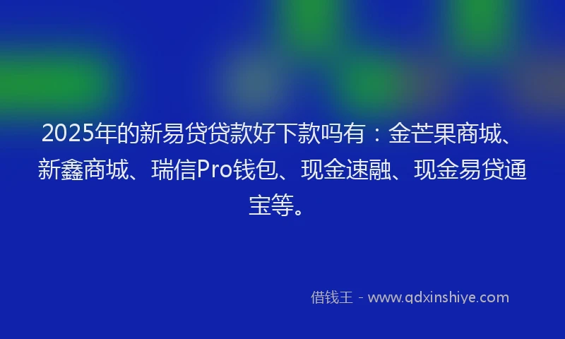 2025年的新易贷贷款好下款吗有：金芒果商城、新鑫商城、瑞信Pro钱包、现金速融、现金易贷通宝等。