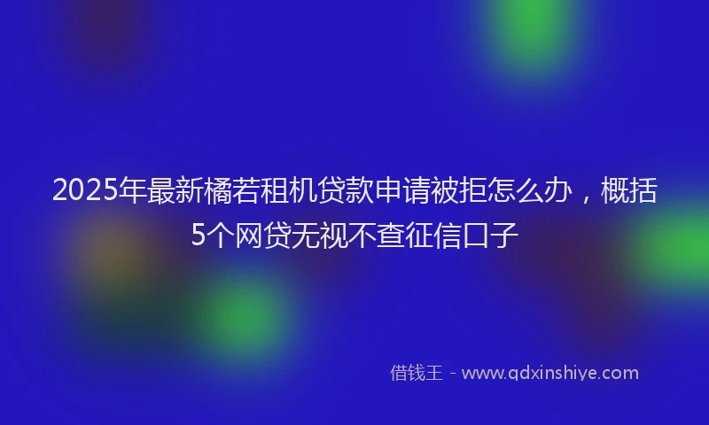 2025年最新橘若租机贷款申请被拒怎么办，概括5个网贷无视不查征信口子