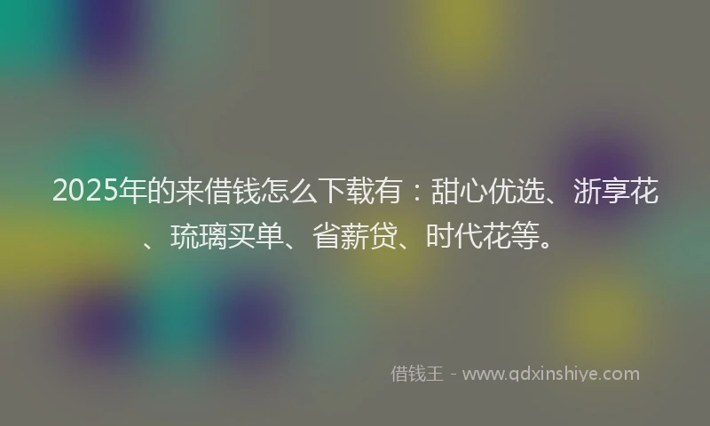 2025年的来借钱怎么下载有：甜心优选、浙享花、琉璃买单、省薪贷、时代花等。