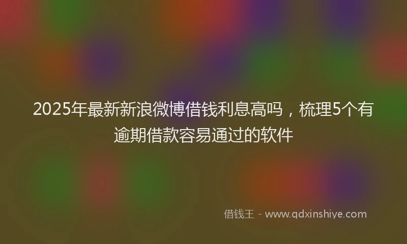 2025年最新新浪微博借钱利息高吗，梳理5个有逾期借款容易通过的软件