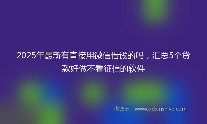 2025年最新有直接用微信借钱的吗，汇总5个贷款好做不看征信的软件