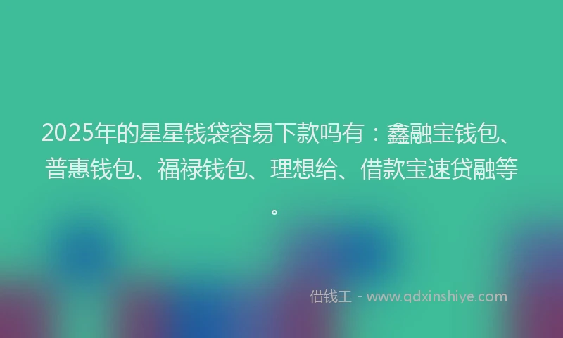 2025年的星星钱袋容易下款吗有：鑫融宝钱包、普惠钱包、福禄钱包、理想给、借款宝速贷融等。