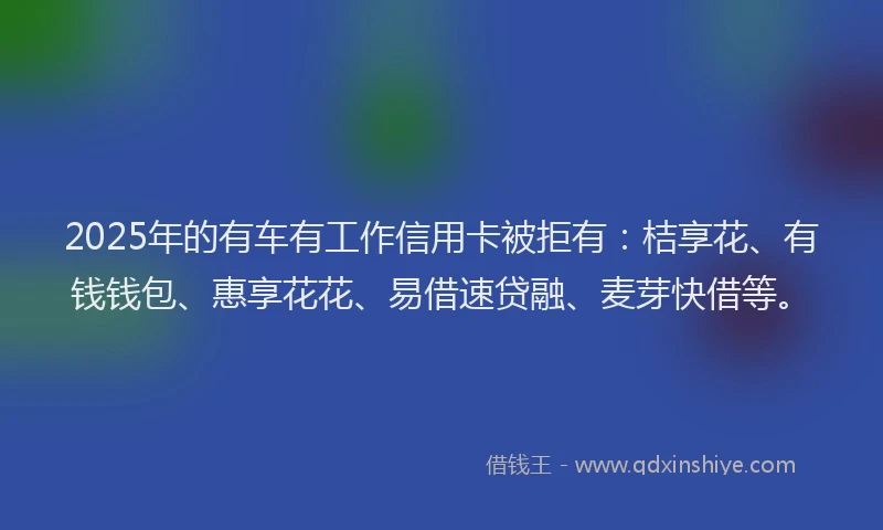 2025年的有车有工作信用卡被拒有：桔享花、有钱钱包、惠享花花、易借速贷融、麦芽快借等。