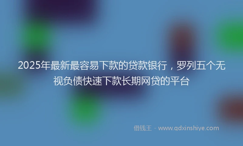2025年最新最容易下款的贷款银行，罗列五个无视负债快速下款长期网贷的平台