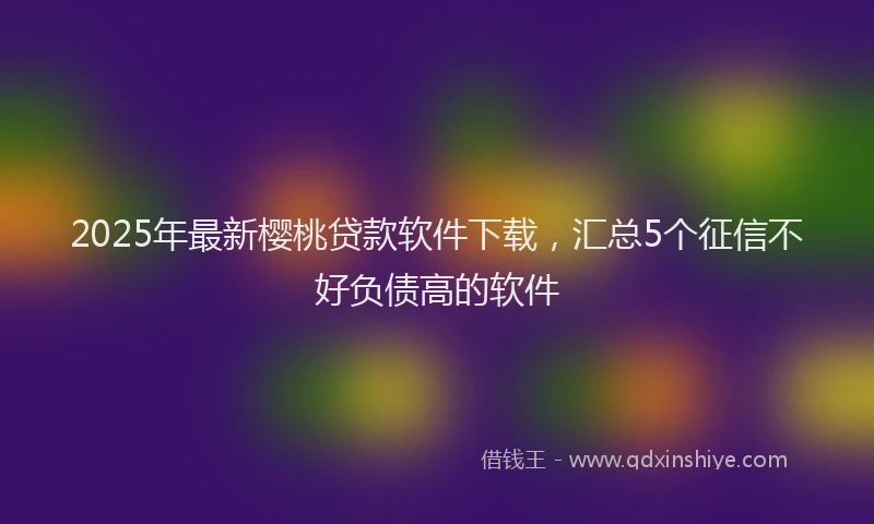 2025年最新樱桃贷款软件下载，汇总5个征信不好负债高的软件