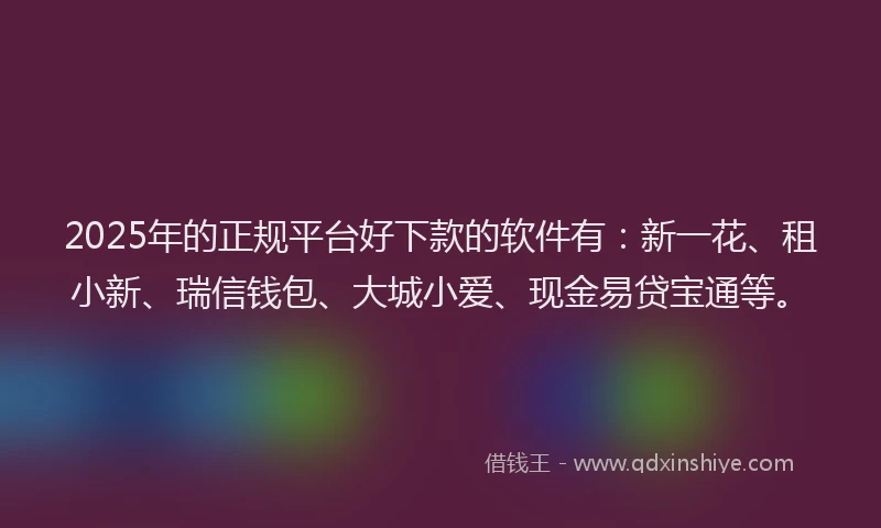 2025年的正规平台好下款的软件有：新一花、租小新、瑞信钱包、大城小爱、现金易贷宝通等。
