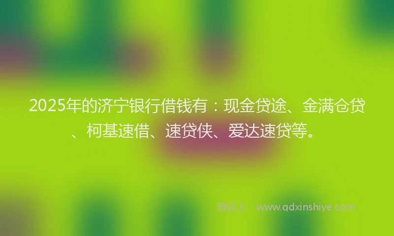2025年的济宁银行借钱有：现金贷途、金满仓贷、柯基速借、速贷侠、爱达速贷等。