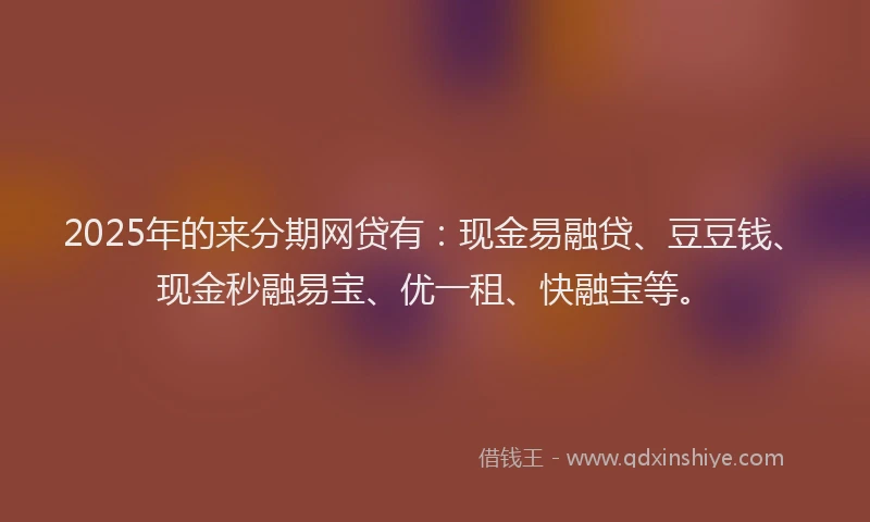 2025年的来分期网贷有：现金易融贷、豆豆钱、现金秒融易宝、优一租、快融宝等。