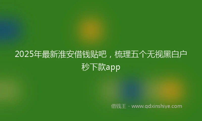 2025年最新淮安借钱贴吧，梳理五个无视黑白户秒下款app
