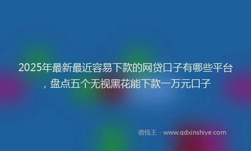 2025年最新最近容易下款的网贷口子有哪些平台，盘点五个无视黑花能下款一万元口子