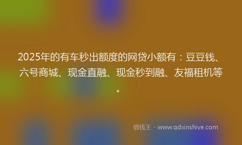2025年的有车秒出额度的网贷小额有：豆豆钱、六号商城、现金直融、现金秒到融、友福租机等。