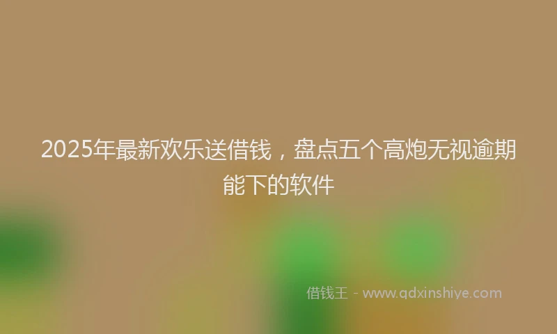 2025年最新欢乐送借钱，盘点五个高炮无视逾期能下的软件