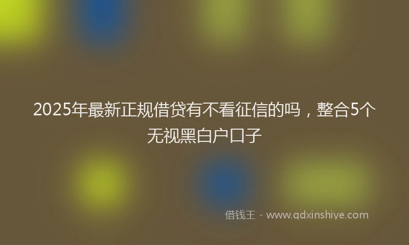 2025年最新正规借贷有不看征信的吗，整合5个无视黑白户口子