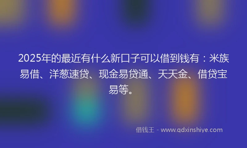 2025年的最近有什么新口子可以借到钱有：米族易借、洋葱速贷、现金易贷通、天天金、借贷宝易等。