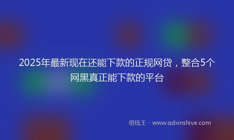 2025年最新现在还能下款的正规网贷，整合5个网黑真正能下款的平台