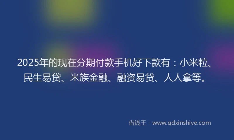 2025年的现在分期付款手机好下款有：小米粒、民生易贷、米族金融、融资易贷、人人拿等。