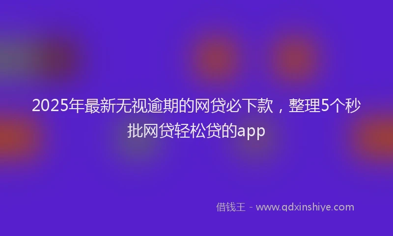2025年最新无视逾期的网贷必下款，整理5个秒批网贷轻松贷的app