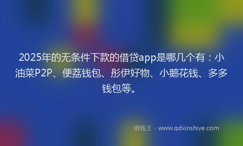 2025年的无条件下款的借贷app是哪几个有：小油菜P2P、便荔钱包、彤伊好物、小鹅花钱、多多钱包等。