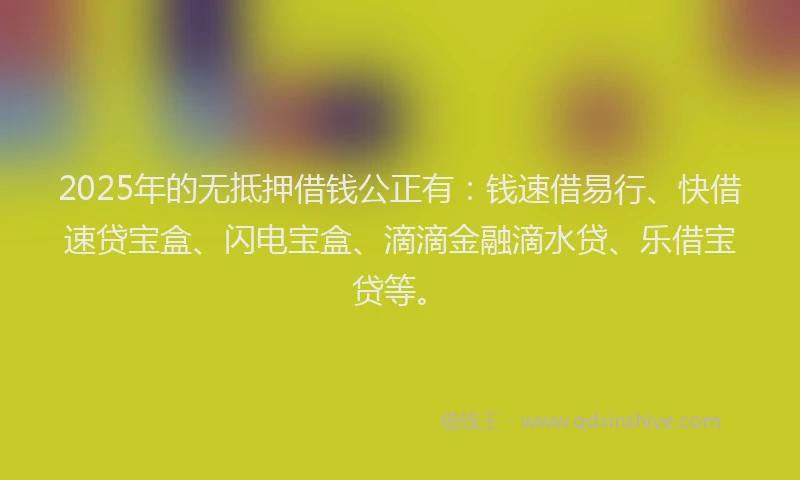 2025年的无抵押借钱公正有：钱速借易行、快借速贷宝盒、闪电宝盒、滴滴金融滴水贷、乐借宝贷等。