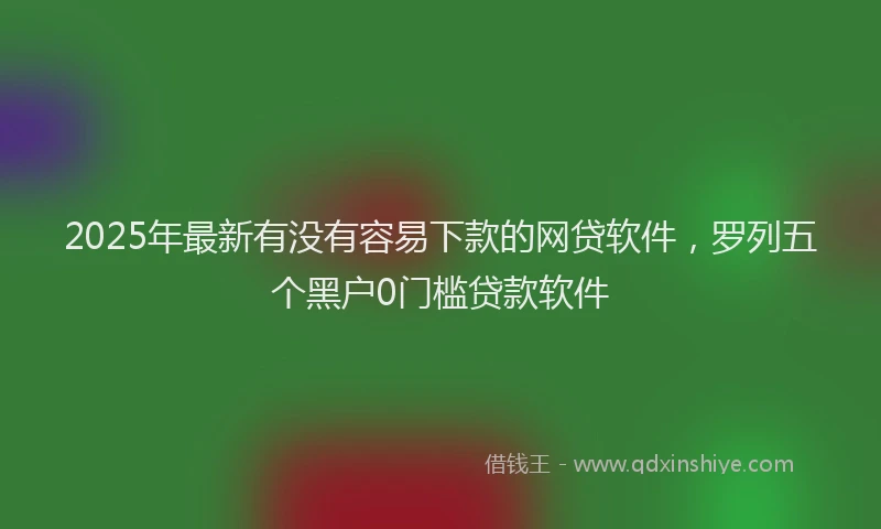 2025年最新有没有容易下款的网贷软件，罗列五个黑户0门槛贷款软件