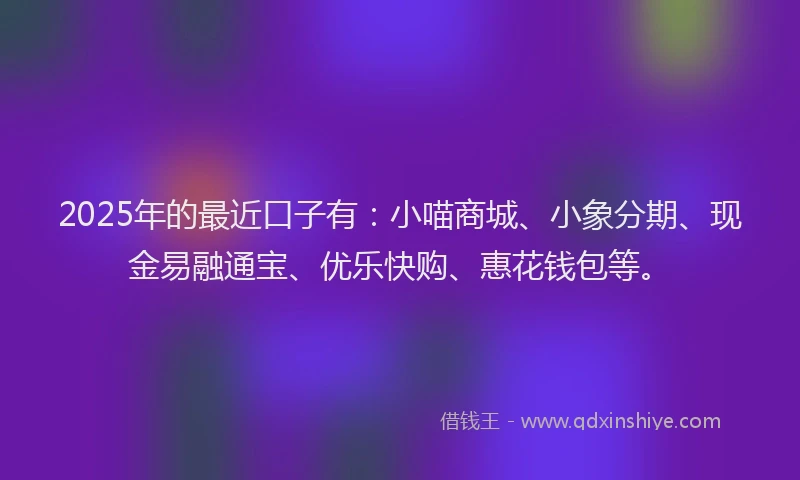 2025年的最近口子有：小喵商城、小象分期、现金易融通宝、优乐快购、惠花钱包等。
