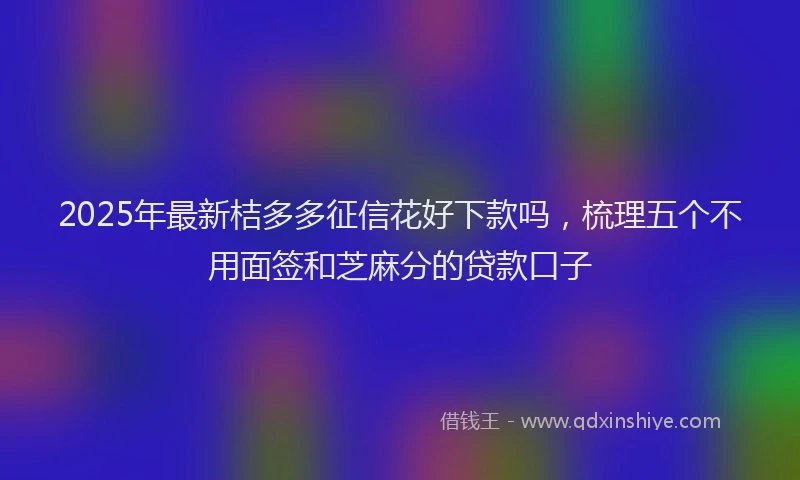 2025年最新桔多多征信花好下款吗，梳理五个不用面签和芝麻分的贷款口子