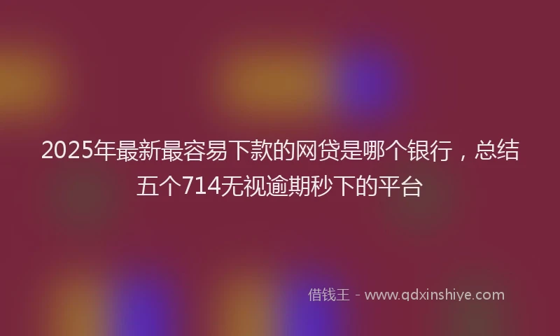 2025年最新最容易下款的网贷是哪个银行，总结五个714无视逾期秒下的平台