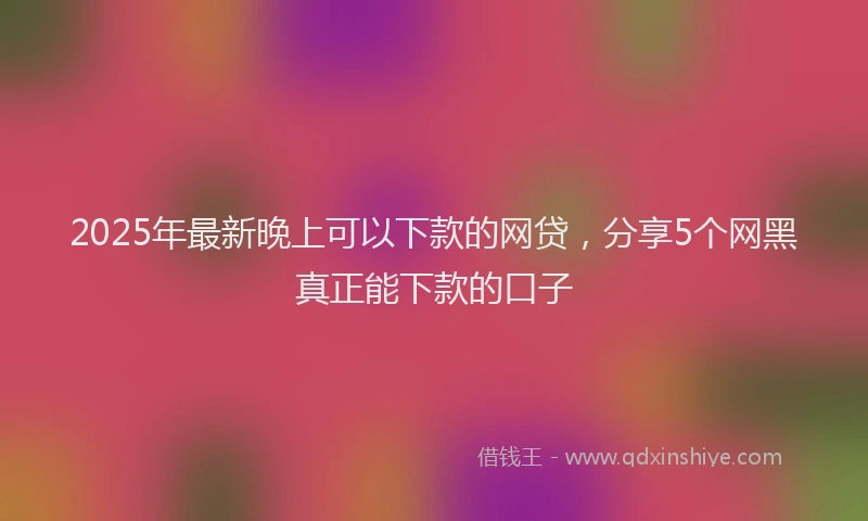 2025年最新晚上可以下款的网贷，分享5个网黑真正能下款的口子