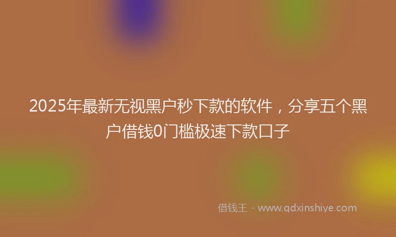 2025年最新无视黑户秒下款的软件，分享五个黑户借钱0门槛极速下款口子