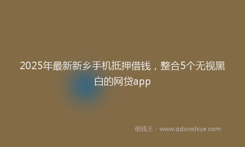 2025年最新新乡手机抵押借钱，整合5个无视黑白的网贷app
