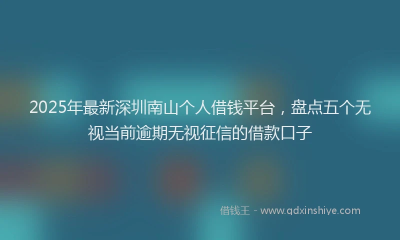 2025年最新深圳南山个人借钱平台，盘点五个无视当前逾期无视征信的借款口子