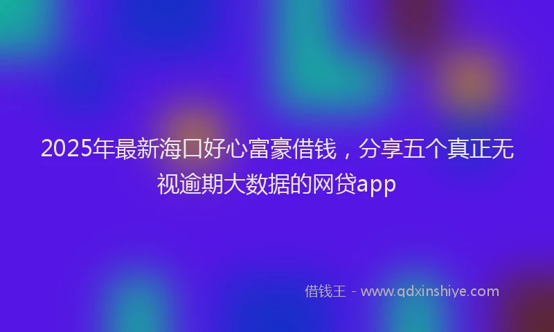 2025年最新海口好心富豪借钱，分享五个真正无视逾期大数据的网贷app