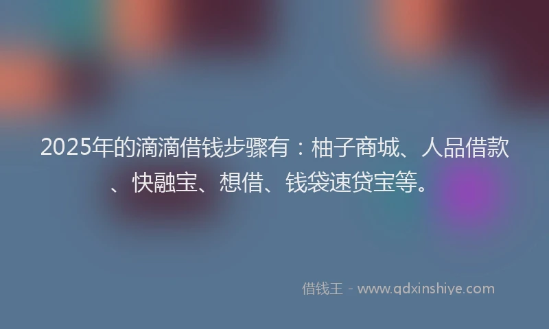 2025年的滴滴借钱步骤有：柚子商城、人品借款、快融宝、想借、钱袋速贷宝等。