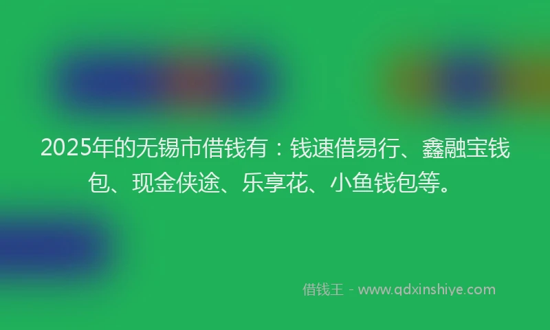 2025年的无锡市借钱有：钱速借易行、鑫融宝钱包、现金侠途、乐享花、小鱼钱包等。