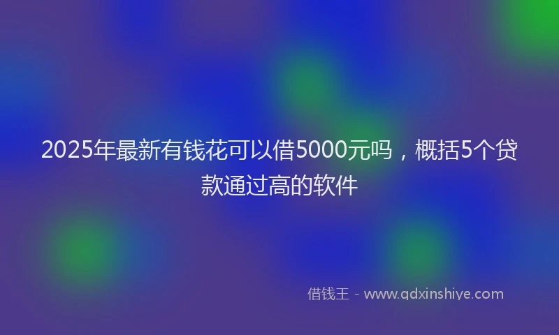 2025年最新有钱花可以借5000元吗，概括5个贷款通过高的软件