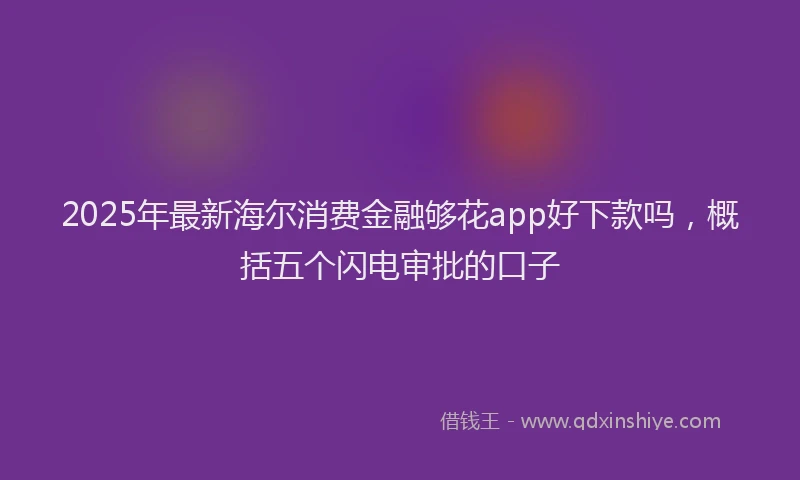 2025年最新海尔消费金融够花app好下款吗，概括五个闪电审批的口子