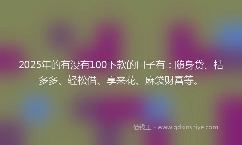 2025年的有没有100下款的口子有：随身贷、桔多多、轻松借、享来花、麻袋财富等。