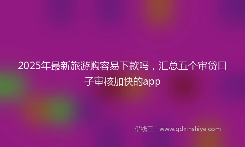 2025年最新旅游购容易下款吗，汇总五个审贷口子审核加快的app