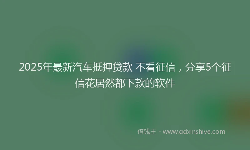 2025年最新汽车抵押贷款 不看征信，分享5个征信花居然都下款的软件