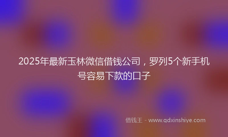 2025年最新玉林微信借钱公司，罗列5个新手机号容易下款的口子