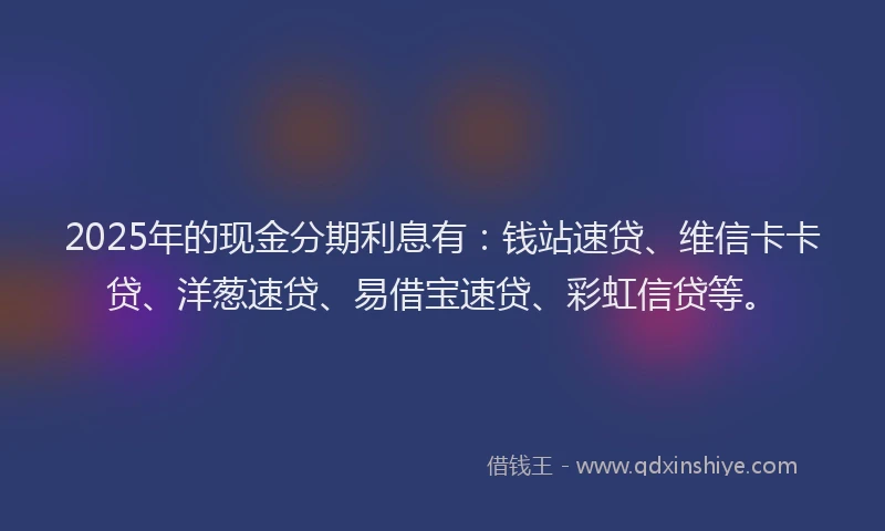 2025年的现金分期利息有：钱站速贷、维信卡卡贷、洋葱速贷、易借宝速贷、彩虹信贷等。