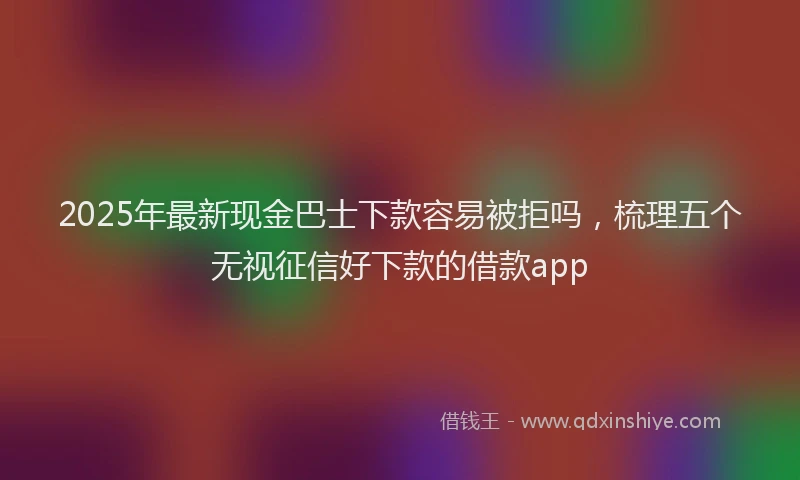 2025年最新现金巴士下款容易被拒吗，梳理五个无视征信好下款的借款app