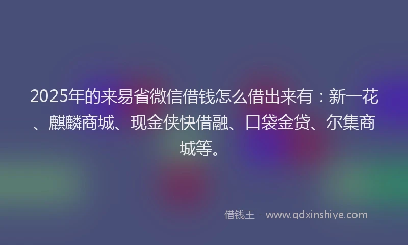 2025年的来易省微信借钱怎么借出来有：新一花、麒麟商城、现金侠快借融、口袋金贷、尔集商城等。
