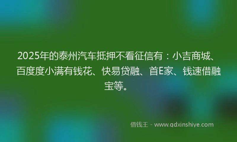 2025年的泰州汽车抵押不看征信有：小吉商城、百度度小满有钱花、快易贷融、首E家、钱速借融宝等。