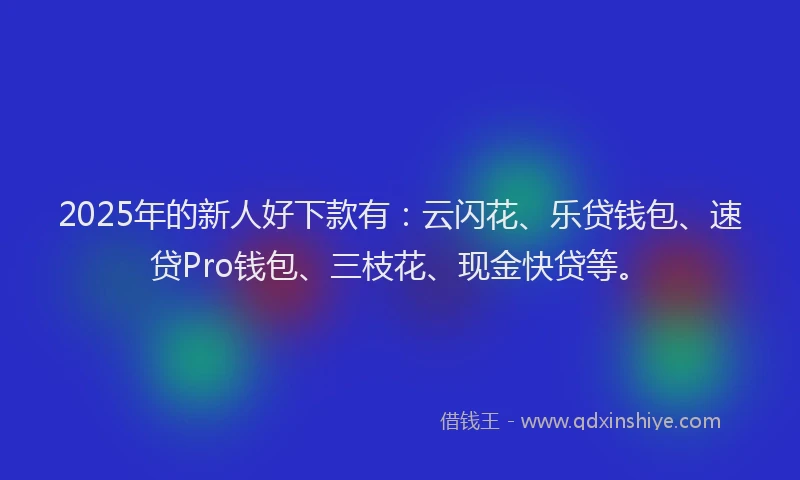 2025年的新人好下款有：云闪花、乐贷钱包、速贷Pro钱包、三枝花、现金快贷等。