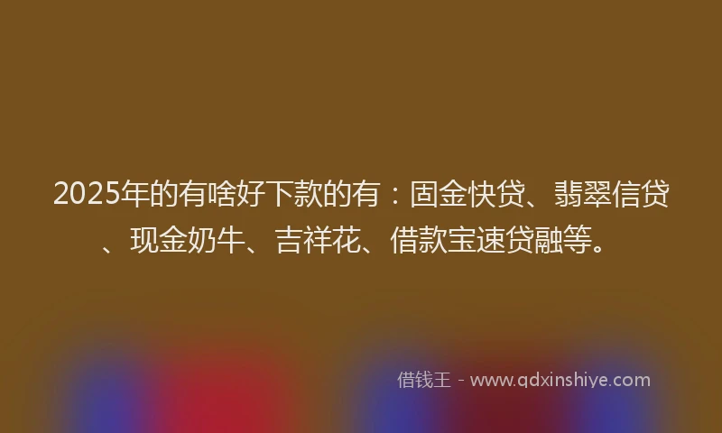 2025年的有啥好下款的有：固金快贷、翡翠信贷、现金奶牛、吉祥花、借款宝速贷融等。