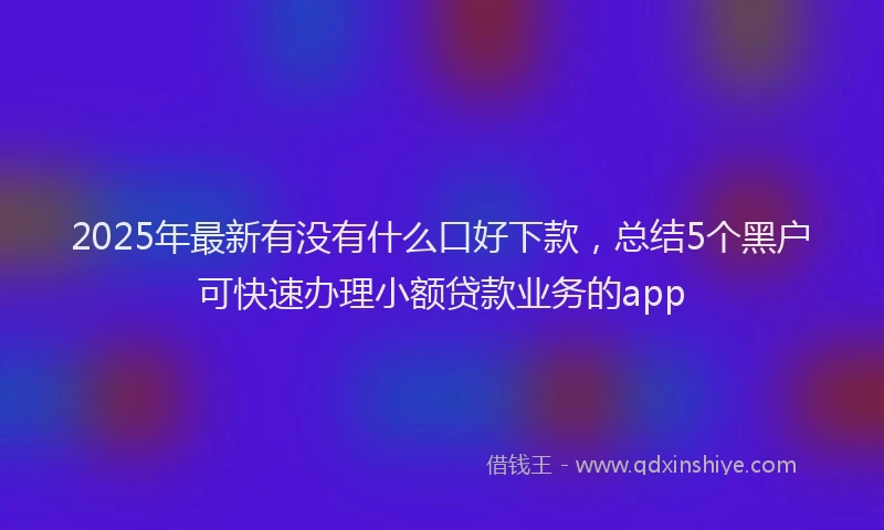 2025年最新有没有什么口好下款，总结5个黑户可快速办理小额贷款业务的app