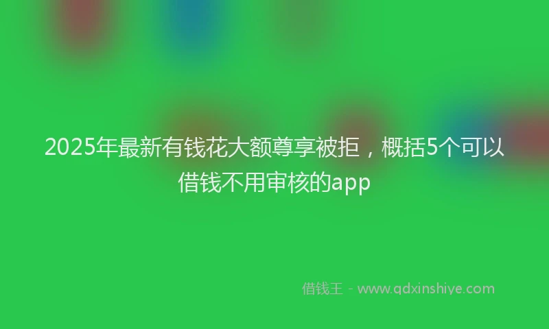 2025年最新有钱花大额尊享被拒，概括5个可以借钱不用审核的app