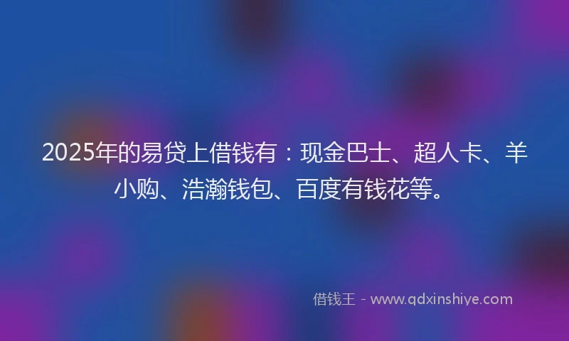 2025年的易贷上借钱有：现金巴士、超人卡、羊小购、浩瀚钱包、百度有钱花等。