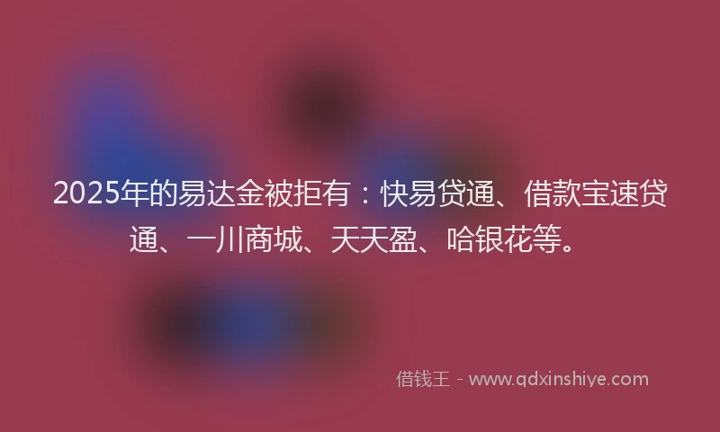 2025年的易达金被拒有：快易贷通、借款宝速贷通、一川商城、天天盈、哈银花等。